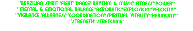 **BRAZILIAN SPIRIT**FIGHT**DANCE**RHYTHM & MUSIC**FITNESS**POWER** **MENTAL & EMOTIONAL BALANCE**ACROBATIC**EXPLOSION**VELOCITY** **VIGILANCE**AWARNESS**COORDINATION**SPIRITUAL VITALITY**HARMONY** **STRENGTH**STRETCHING*