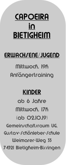 CAPOEIRA  in BIETIGHEIM   ERWACHSENE/JUGEND Mittwoch, 19h Anfngertraining  KINDER  ab 6 Jahre  Mittwoch, 17h (ab 02.10.19) Gemeinschaftsraum UG, Gustav-Schnleber-Schule Weimarer-Weg 33 74321 Bietigheim-Bissingen