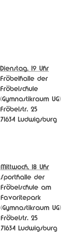 Trainingszeiten   YOUTH/ADULTS   Jugend/Erwachsene Jugend/YOUTH  (ab 16 Jahren)  Dienstag, 19 Uhr Frbelhalle der Frbelschule (Gymnastikraum UG) Frbelstr. 25 71634 Ludwigsburg  Jugend/YOUTH  (ab 12 Jahren) Mittwoch, 18 Uhr Sporthalle der Frbelschule am Favoritepark (Gymnastikraum UG) Frbelstr. 25 71634 Ludwigsburg