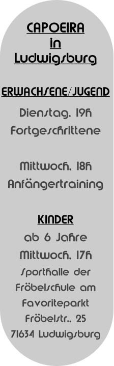 CAPOEIRA  in Ludwigsburg   ERWACHSENE/JUGEND Dienstag, 19h Fortgeschrittene  Mittwoch, 18h Anfngertraining  KINDER  ab 6 Jahre  Mittwoch, 17h Sporthalle der  Frbelschule am  Favoriteparkt Frbelstr., 25 71634 Ludwigsburg