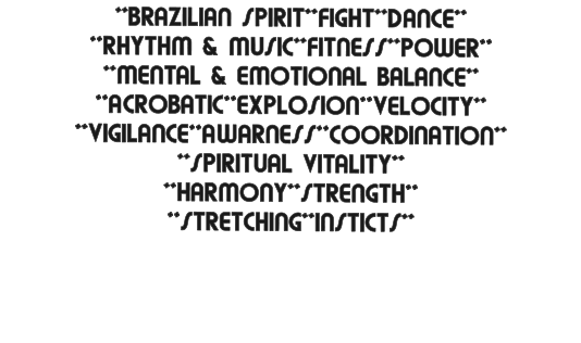 **BRAZILIAN SPIRIT**FIGHT**DANCE** **RHYTHM & MUSIC**FITNESS**POWER** **MENTAL & EMOTIONAL BALANCE** **ACROBATIC**EXPLOSION**VELOCITY** **VIGILANCE**AWARNESS**COORDINATION** **SPIRITUAL VITALITY** **HARMONY**STRENGTH** **STRETCHING**INSTICTS**