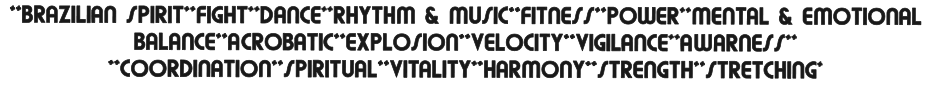 **BRAZILIAN SPIRIT**FIGHT**DANCE**RHYTHM & MUSIC**FITNESS**POWER**MENTAL & EMOTIONAL BALANCE**ACROBATIC**EXPLOSION**VELOCITY**VIGILANCE**AWARNESS** **COORDINATION**SPIRITUAL**VITALITY**HARMONY**STRENGTH**STRETCHING*