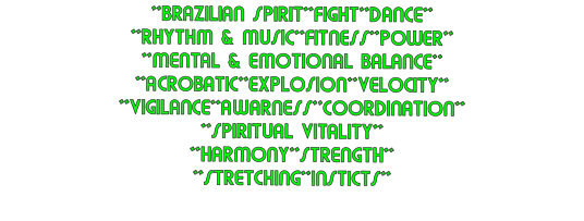 **BRAZILIAN SPIRIT**FIGHT**DANCE** **RHYTHM & MUSIC**FITNESS**POWER** **MENTAL & EMOTIONAL BALANCE** **ACROBATIC**EXPLOSION**VELOCITY** **VIGILANCE**AWARNESS**COORDINATION** **SPIRITUAL VITALITY** **HARMONY**STRENGTH** **STRETCHING**INSTICTS**